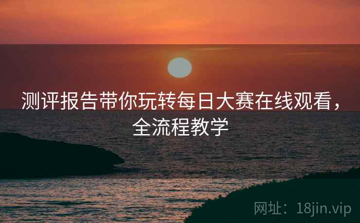 测评报告带你玩转每日大赛在线观看，全流程教学