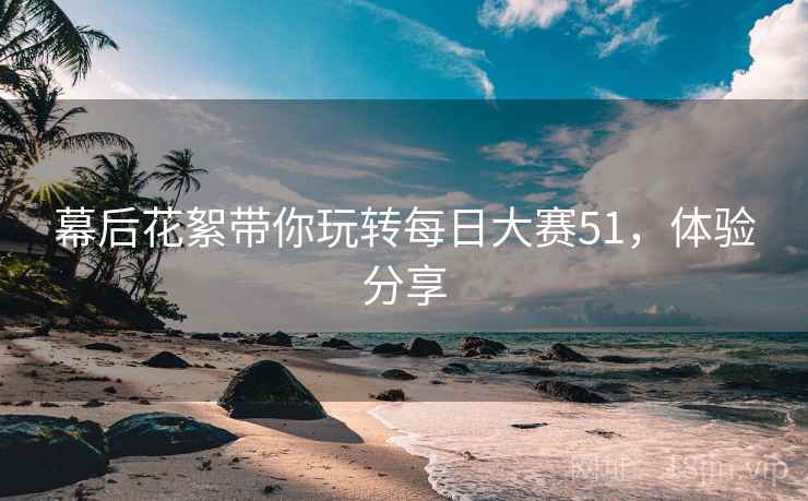 幕后花絮带你玩转每日大赛51，体验分享